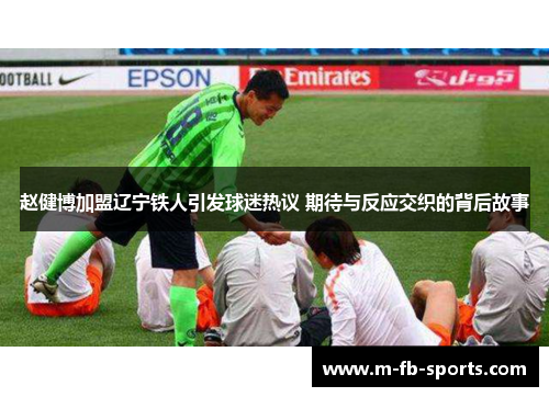 赵健博加盟辽宁铁人引发球迷热议 期待与反应交织的背后故事 赵健博加盟辽宁铁人引发球迷热议 期待与反应交织的背后故事