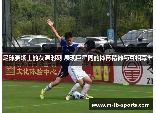 足球赛场上的友谊时刻 展现巨星间的体育精神与互相尊重