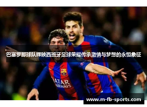巴塞罗那球队辉映西班牙足球荣耀传承激情与梦想的永恒象征