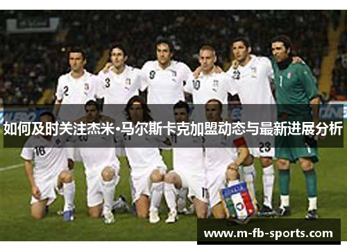 如何及时关注杰米·马尔斯卡克加盟动态与最新进展分析