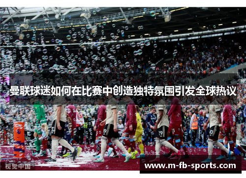 曼联球迷如何在比赛中创造独特氛围引发全球热议