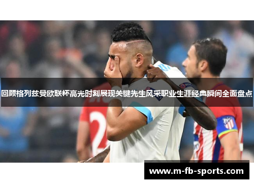 回顾格列兹曼欧联杯高光时刻展现关键先生风采职业生涯经典瞬间全面盘点