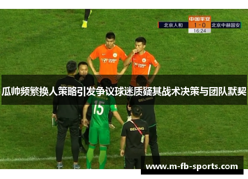 瓜帅频繁换人策略引发争议球迷质疑其战术决策与团队默契